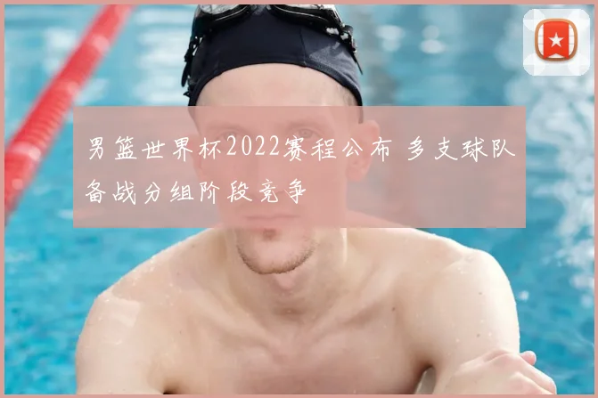 男篮世界杯2022赛程公布 多支球队备战分组阶段竞争