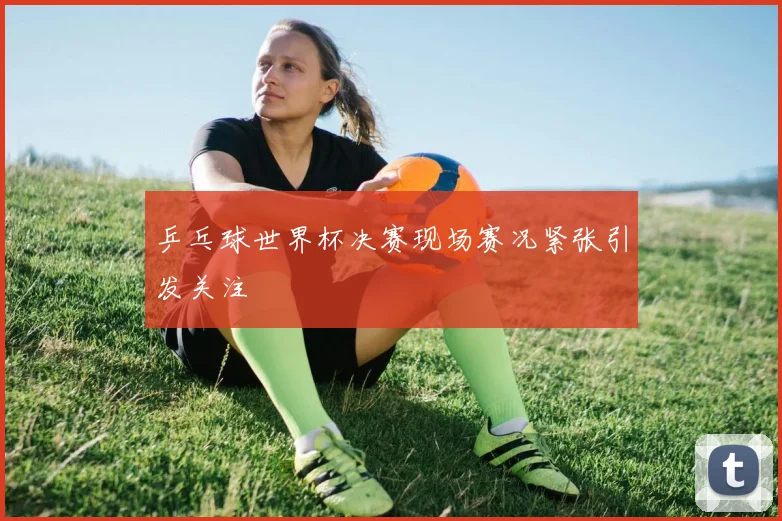 乒乓球世界杯决赛现场赛况紧张引发关注