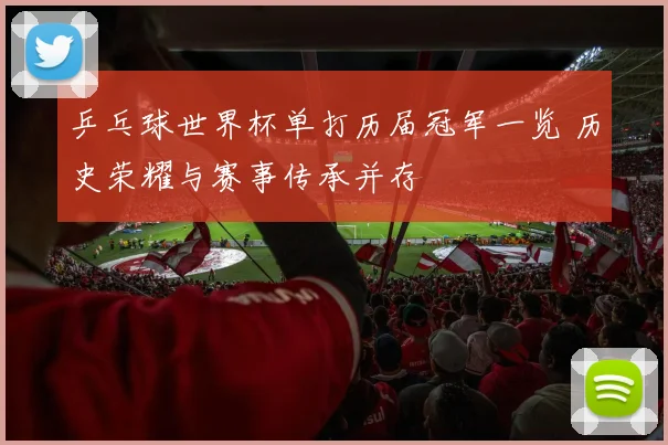 乒乓球世界杯单打历届冠军一览 历史荣耀与赛事传承并存