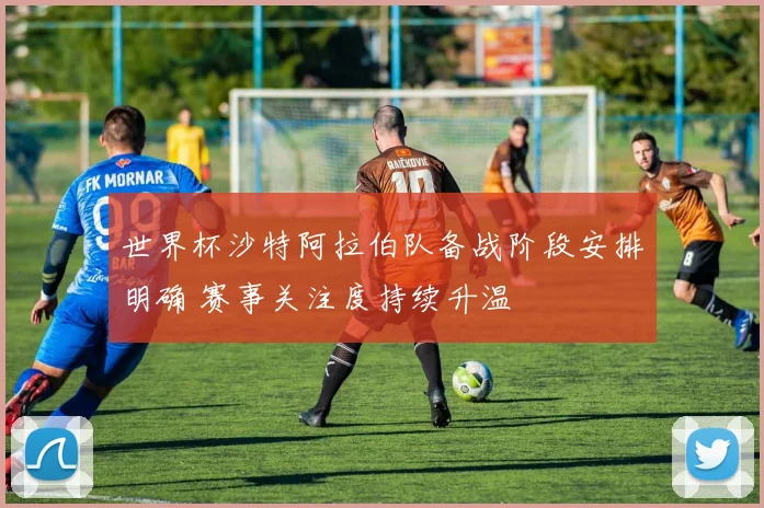 世界杯沙特阿拉伯队备战阶段安排明确 赛事关注度持续升温