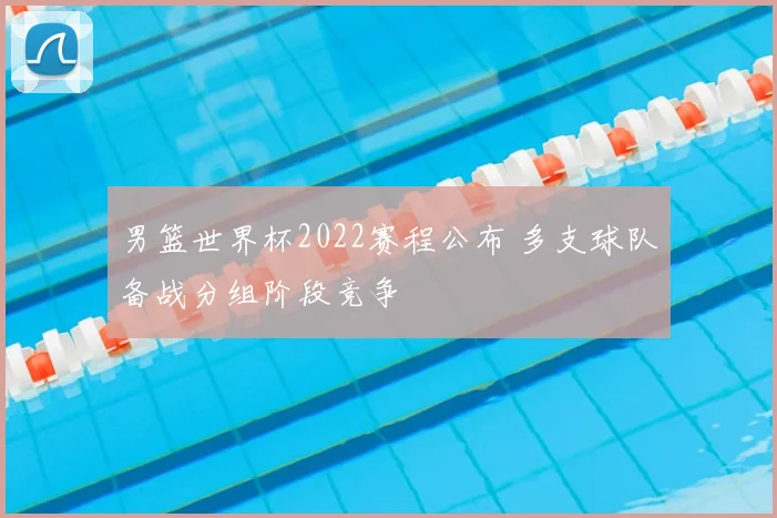 男篮世界杯2022赛程公布 多支球队备战分组阶段竞争