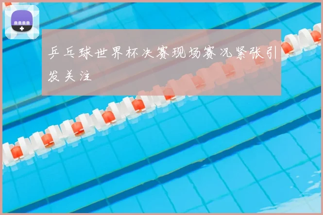 乒乓球世界杯决赛现场赛况紧张引发关注