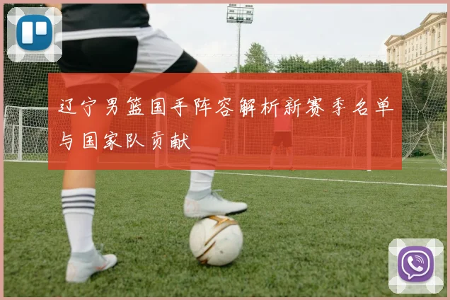 辽宁男篮国手阵容解析新赛季名单与国家队贡献