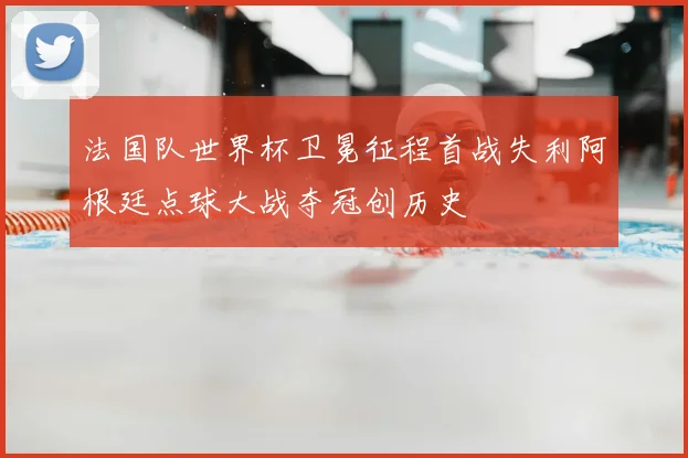 法国队世界杯卫冕征程首战失利阿根廷点球大战夺冠创历史