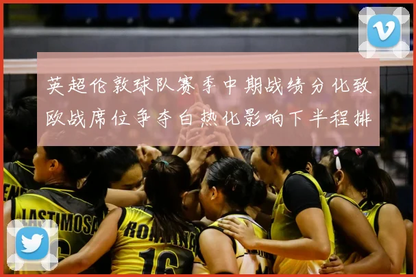 英超伦敦球队赛季中期战绩分化致欧战席位争夺白热化影响下半程排名