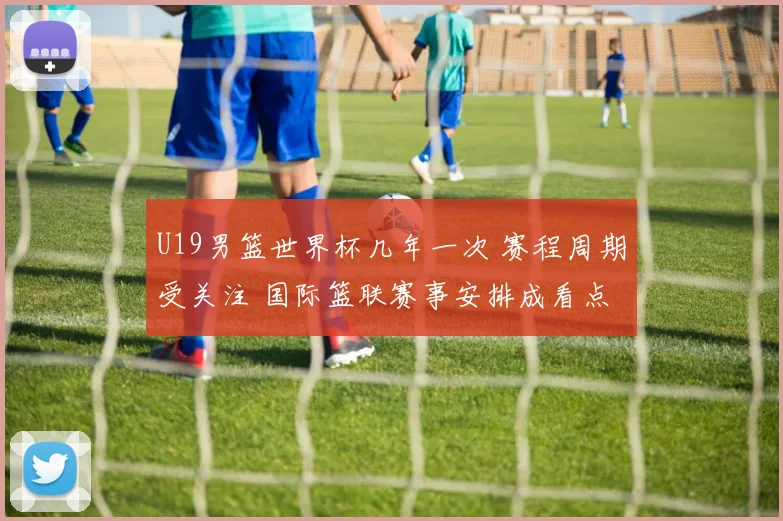 U19男篮世界杯几年一次 赛程周期受关注 国际篮联赛事安排成看点