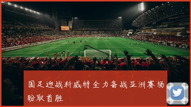 国足迎战科威特全力备战亚洲赛场盼取首胜