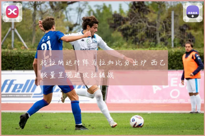 格拉纳达对阵马拉加比分出炉 西乙较量呈现进攻拉锯战