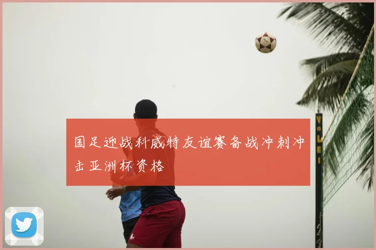国足迎战科威特友谊赛备战冲刺冲击亚洲杯资格