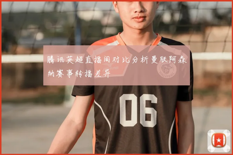 腾讯英超直播间对比分析曼联阿森纳赛事转播差异