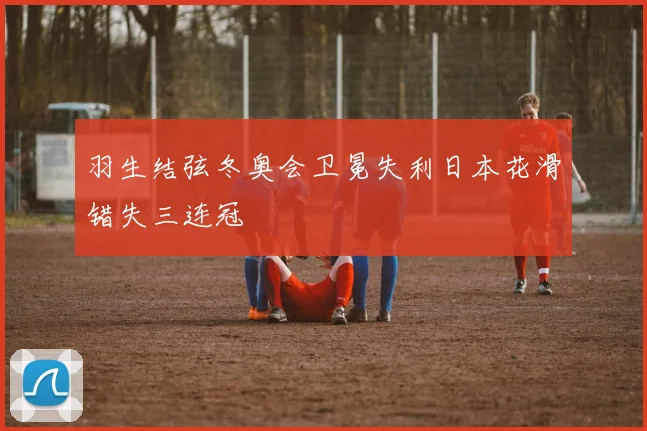 羽生结弦冬奥会卫冕失利日本花滑错失三连冠