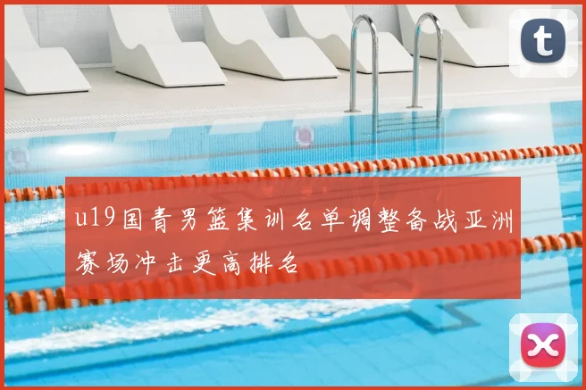 u19国青男篮集训名单调整备战亚洲赛场冲击更高排名