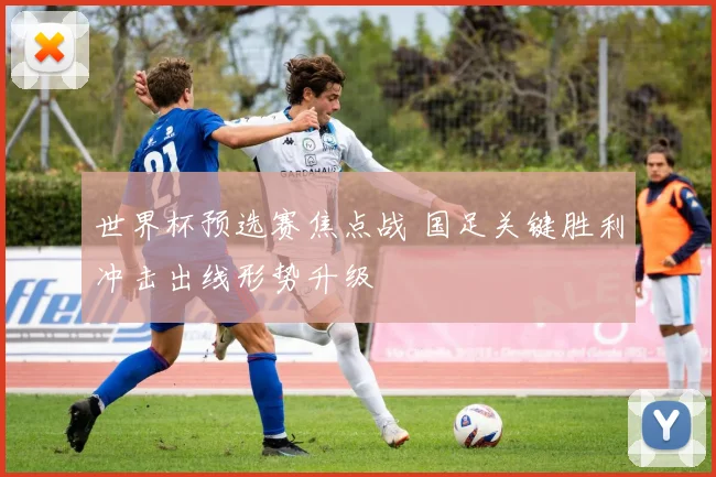 世界杯预选赛焦点战 国足关键胜利冲击出线形势升级