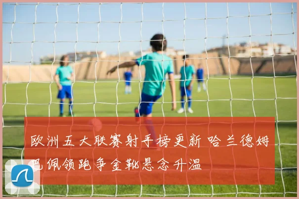 欧洲五大联赛射手榜更新 哈兰德姆巴佩领跑争金靴悬念升温