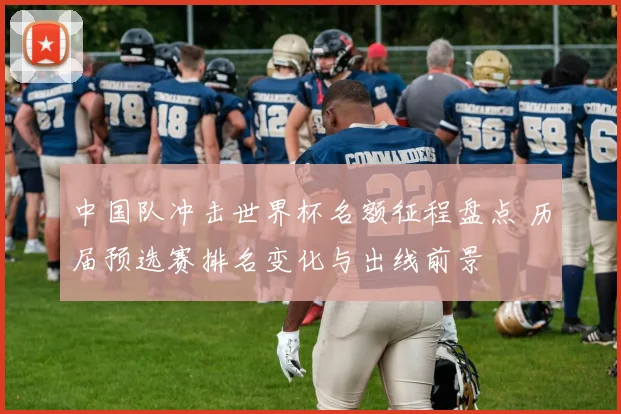 中国队冲击世界杯名额征程盘点 历届预选赛排名变化与出线前景