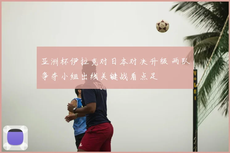 亚洲杯伊拉克对日本对决升级 两队争夺小组出线关键战看点足