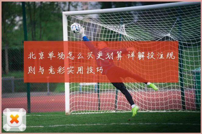 北京单场怎么买更划算 详解投注规则与竞彩实用技巧
