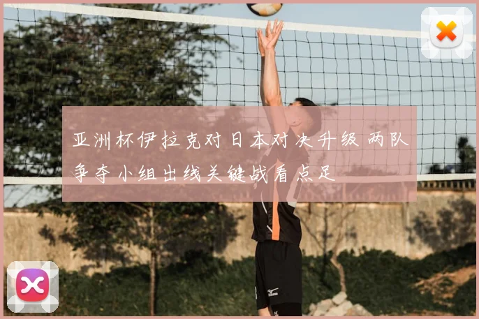 亚洲杯伊拉克对日本对决升级 两队争夺小组出线关键战看点足