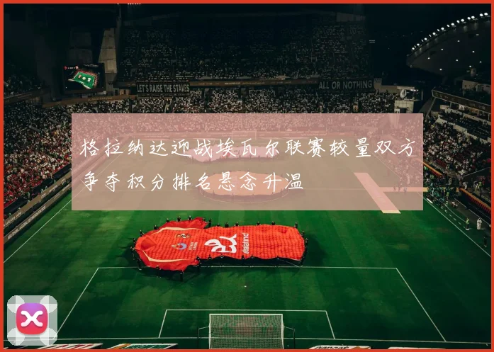 格拉纳达迎战埃瓦尔联赛较量双方争夺积分排名悬念升温