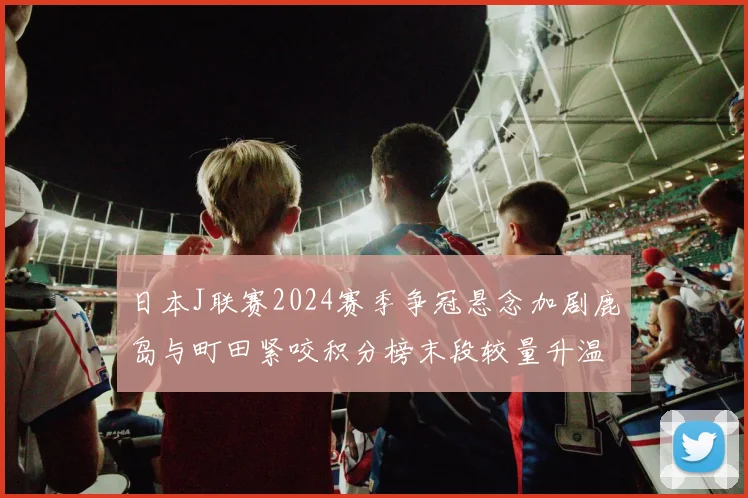 日本J联赛2024赛季争冠悬念加剧鹿岛与町田紧咬积分榜末段较量升温