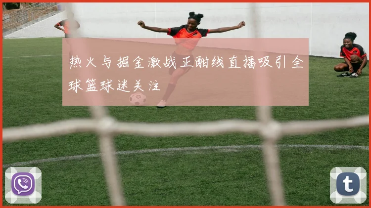 热火与掘金激战正酣线直播吸引全球篮球迷关注
