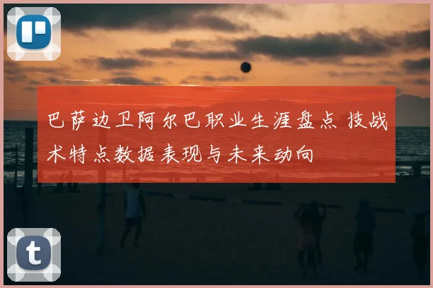 巴萨边卫阿尔巴职业生涯盘点 技战术特点数据表现与未来动向