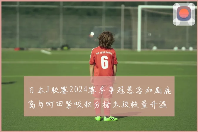 日本J联赛2024赛季争冠悬念加剧鹿岛与町田紧咬积分榜末段较量升温