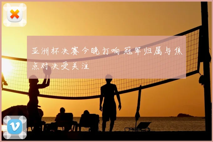 亚洲杯决赛今晚打响 冠军归属与焦点对决受关注