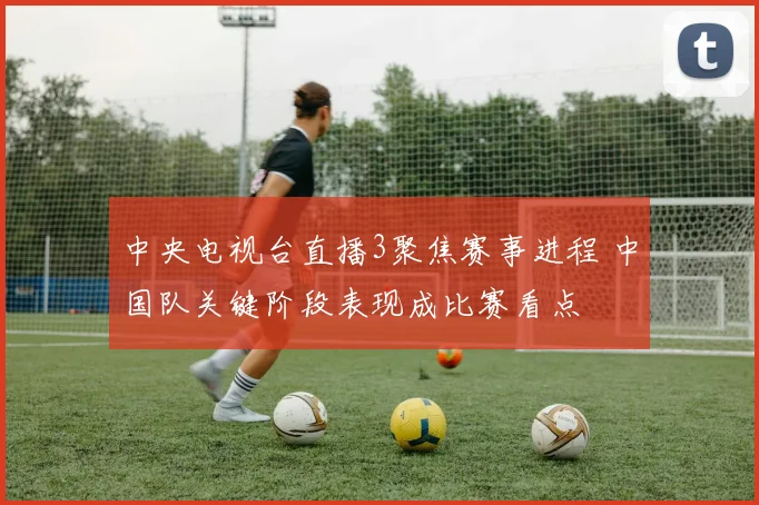 中央电视台直播3聚焦赛事进程 中国队关键阶段表现成比赛看点