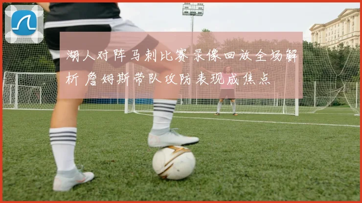 湖人对阵马刺比赛录像回放全场解析 詹姆斯带队攻防表现成焦点
