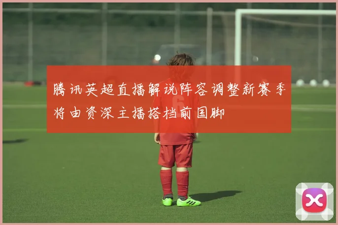 腾讯英超直播解说阵容调整新赛季将由资深主播搭档前国脚