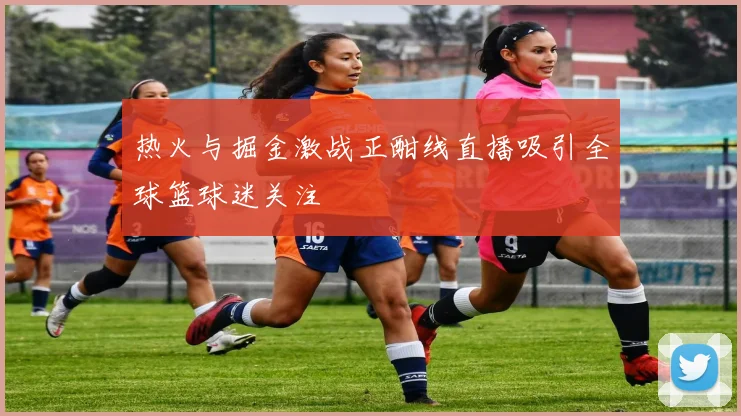 热火与掘金激战正酣线直播吸引全球篮球迷关注