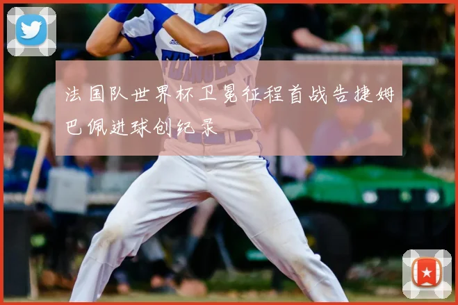 法国队世界杯卫冕征程首战告捷姆巴佩进球创纪录