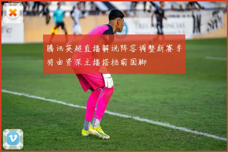 腾讯英超直播解说阵容调整新赛季将由资深主播搭档前国脚