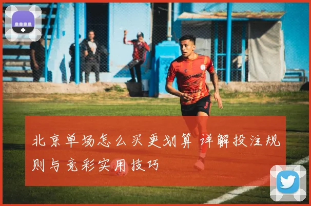 北京单场怎么买更划算 详解投注规则与竞彩实用技巧