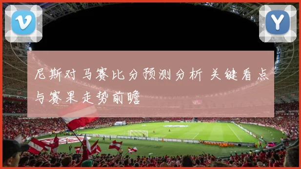 尼斯对马赛比分预测分析 关键看点与赛果走势前瞻