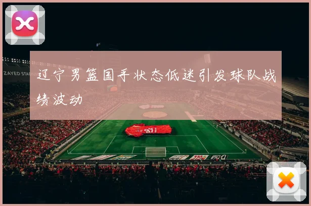 辽宁男篮国手状态低迷引发球队战绩波动