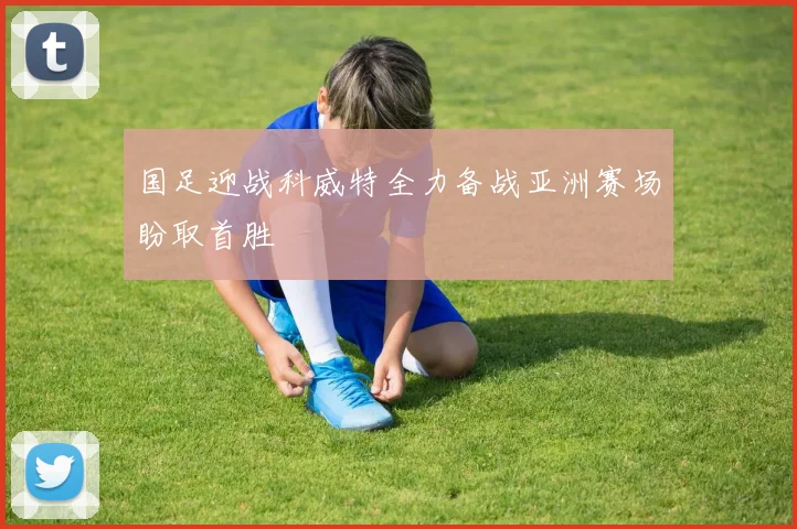 国足迎战科威特全力备战亚洲赛场盼取首胜