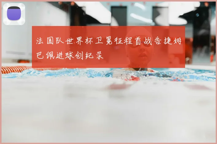 法国队世界杯卫冕征程首战告捷姆巴佩进球创纪录