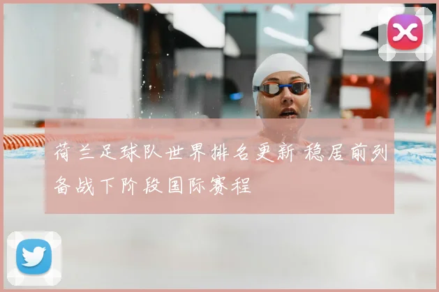 荷兰足球队世界排名更新 稳居前列备战下阶段国际赛程